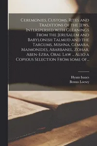 Ceremonies, Customs, Rites and Traditions of the Jews, Interspersed With Gleanings From the Jerusalem and Babylonish Talmud and the Targums, Mishna, Gemara, Maimonides, Abarbanel, Zohar, Aben-Ezra,...