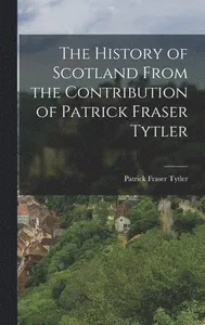 History of Scotland From the Contribution of Patrick Fraser Tytler