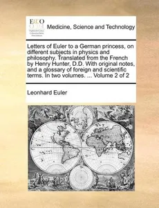 Letters of Euler to a German princess, on different subjects in physics and philosophy. Translated from the French by Henry Hunter, D.D. With original notes, and a glossary of foreign and scientifi...