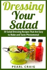 Dressing Your Salad: 50 Salad Dressing Recipes That Are Easy to Make and Taste Phenomenal