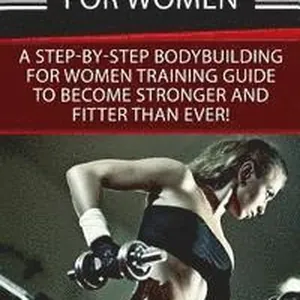 Bodybuilding For Women: A Step-By-Step Beginners Bodybuilding For Women Training Guide To Become Stronger And Fitter Than Ever!