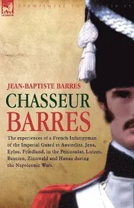 Chasseur Barres - The experiences of a French Infantryman of the Imperial Guard at Austerlitz, Jena, Eylau, Friedland, in the Peninsular, Lutzen, Bautzen, Zinnwald and Hanau during the Napoleonic W...