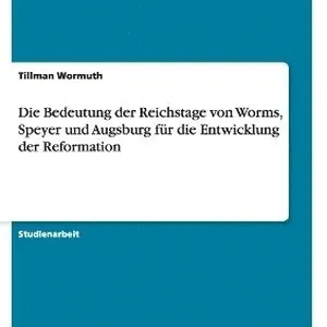Die Bedeutung Der Reichstage Von Worms, Speyer Und Augsburg Fur Die Entwicklung Der Reformation